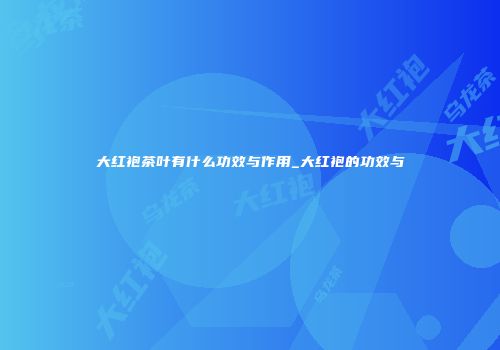 大红袍茶叶有什么功效与作用_大红袍的功效与
