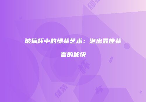 玻璃杯中的绿茶艺术：泡出最佳茶香的秘诀