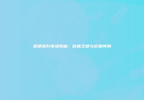 昆明茶叶市场揭秘：价格之谜与价值辨别