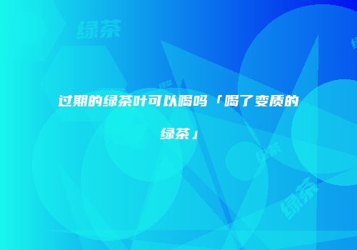 过期的绿茶叶可以喝吗「喝了变质的绿茶」