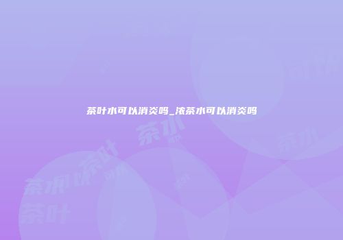 茶叶水可以消炎吗_浓茶水可以消炎吗