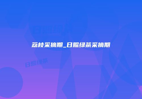 荔枝采摘期_日照绿茶采摘期