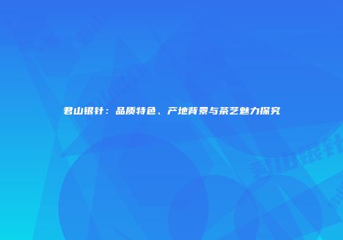 君山银针：品质特色、产地背景与茶艺魅力探究