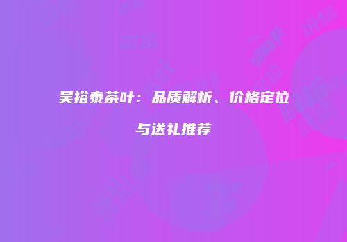 吴裕泰茶叶：品质解析、价格定位与送礼推荐