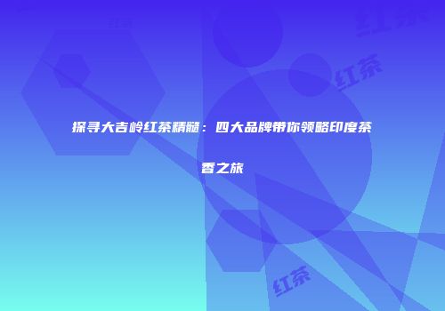 探寻大吉岭红茶精髓：四大品牌带你领略印度茶香之旅