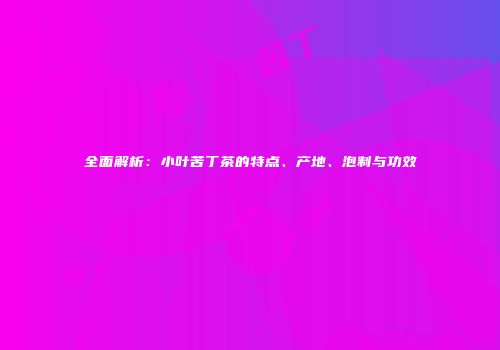 全面解析：小叶苦丁茶的特点、产地、泡制与功效