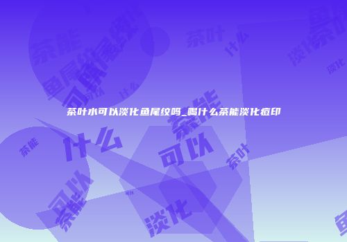 茶叶水可以淡化鱼尾纹吗_喝什么茶能淡化痘印