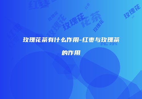 玫瑰花茶有什么作用-红枣与玫瑰茶的作用