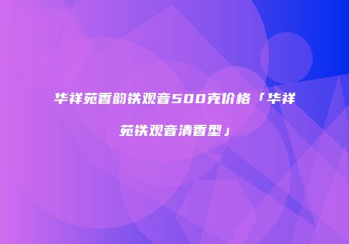 华祥苑香韵铁观音500克价格「华祥苑铁观音清香型」