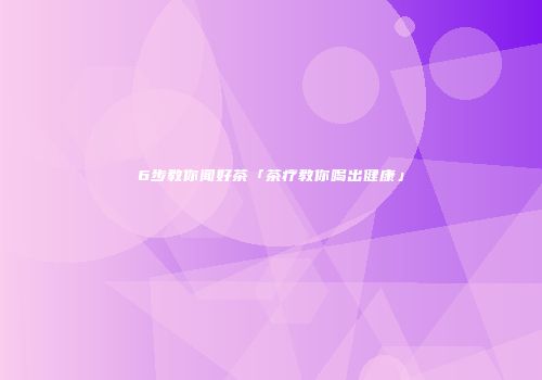 6步教你闻好茶「茶疗教你喝出健康」