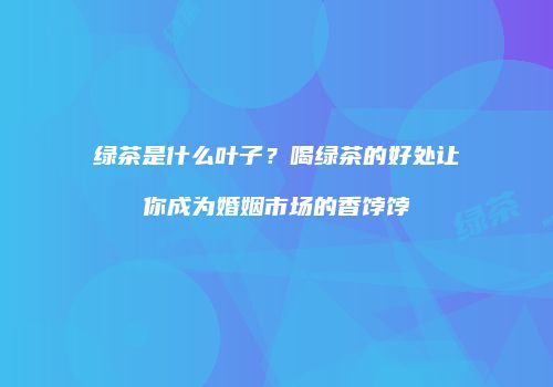 绿茶是什么叶子？喝绿茶的好处让你成为婚姻市场的香饽饽