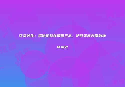 花茶养生：揭秘花茶在降低三高、护肝美容方面的神奇功效