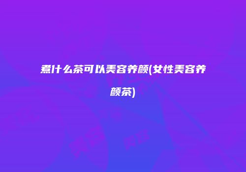 煮什么茶可以美容养颜(女性美容养颜茶)