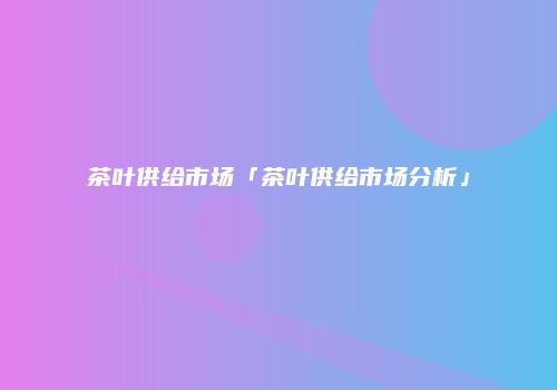 茶叶供给市场「茶叶供给市场分析」