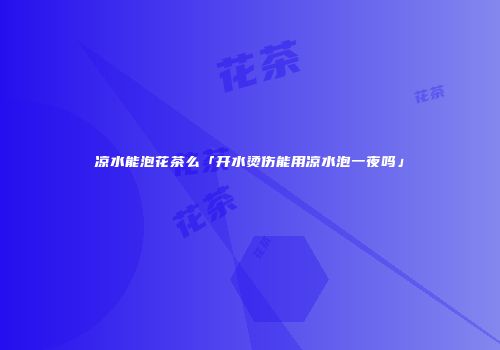 凉水能泡花茶么「开水烫伤能用凉水泡一夜吗」