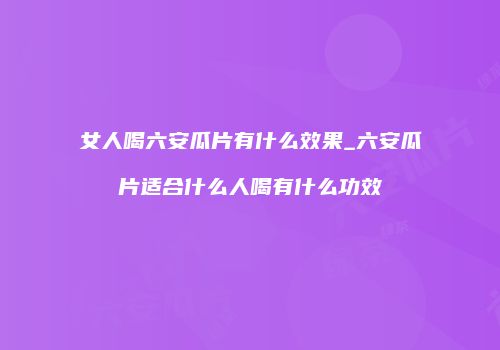 女人喝六安瓜片有什么效果_六安瓜片适合什么人喝有什么功效