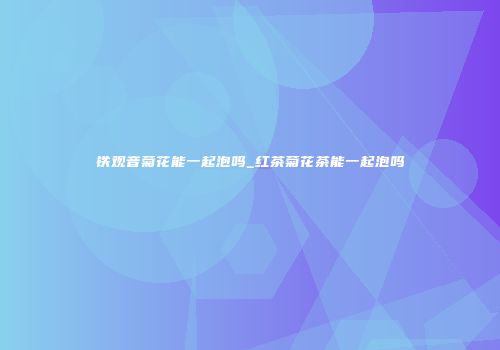 铁观音菊花能一起泡吗_红茶菊花茶能一起泡吗
