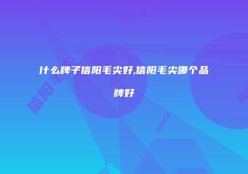 什么牌子信阳毛尖好,信阳毛尖哪个品牌好