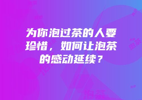 为你泡过茶的人要珍惜，如何让泡茶的感动延续？