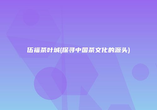 伍福茶叶城(探寻中国茶文化的源头)