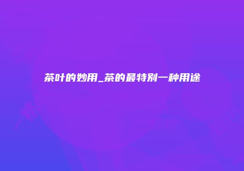 茶叶的妙用_茶的最特别一种用途