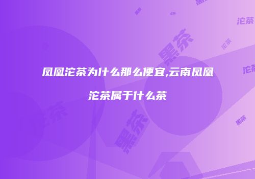 凤凰沱茶为什么那么便宜,云南凤凰沱茶属于什么茶