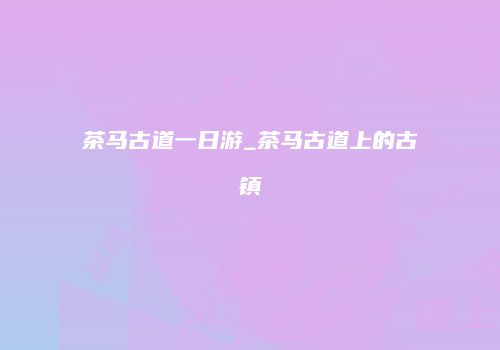 茶马古道一日游_茶马古道上的古镇