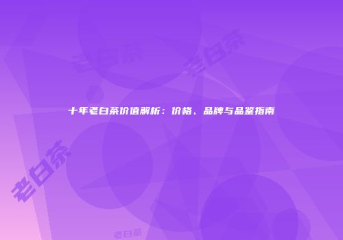 十年老白茶价值解析：价格、品牌与品鉴指南