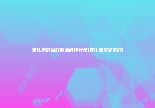 安化黑茶最好的品牌排行榜(安化黑茶哪家的)