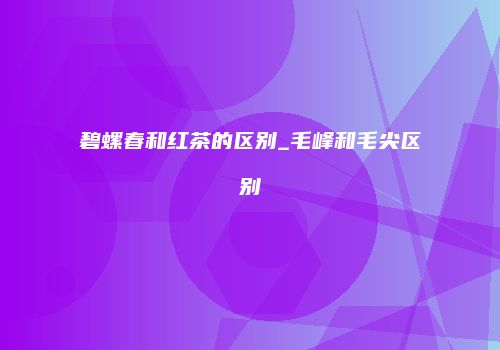 碧螺春和红茶的区别_毛峰和毛尖区别