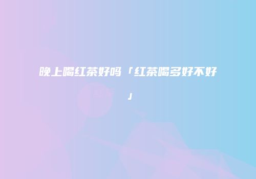 晚上喝红茶好吗「红茶喝多好不好」