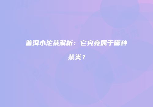 普洱小沱茶解析：它究竟属于哪种茶类？