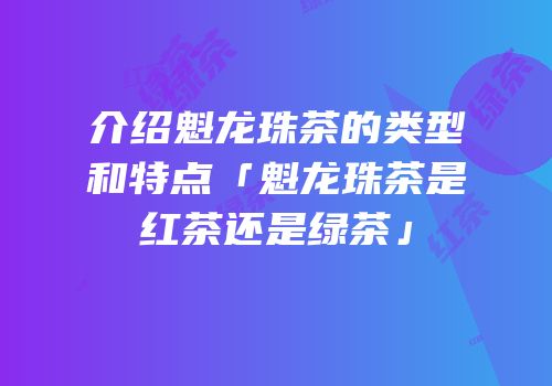 介绍魁龙珠茶的类型和特点「魁龙珠茶是红茶还是绿茶」
