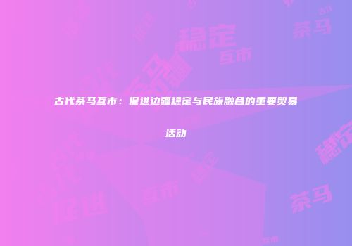 古代茶马互市：促进边疆稳定与民族融合的重要贸易活动
