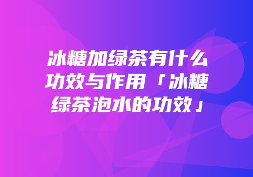冰糖加绿茶有什么功效与作用「冰糖绿茶泡水的功效」