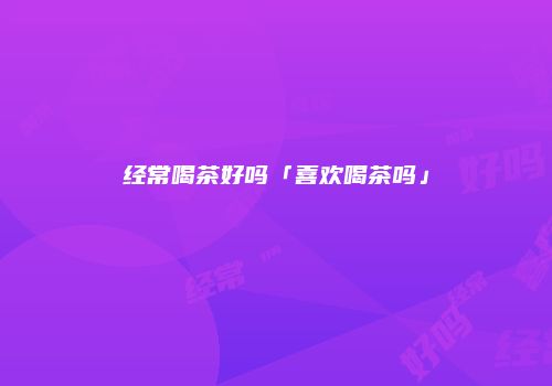 经常喝茶好吗「喜欢喝茶吗」