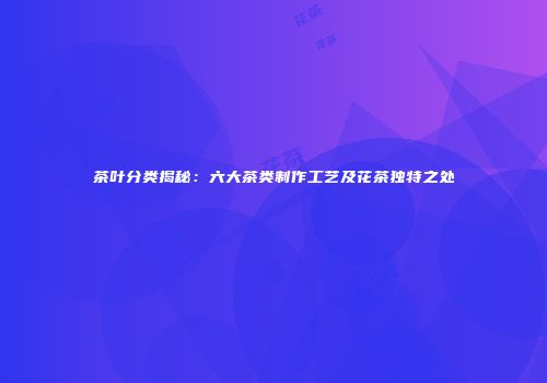 茶叶分类揭秘：六大茶类制作工艺及花茶独特之处