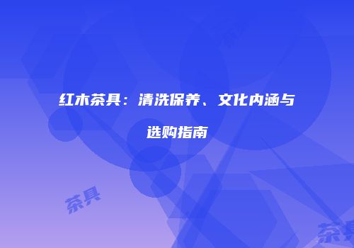 红木茶具：清洗保养、文化内涵与选购指南