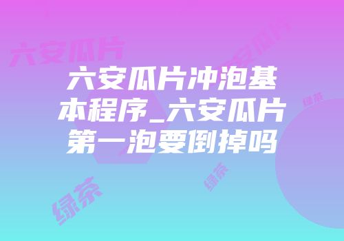 六安瓜片冲泡基本程序_六安瓜片第一泡要倒掉吗