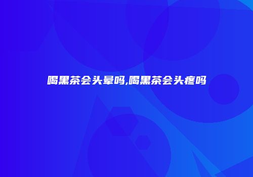 喝黑茶会头晕吗,喝黑茶会头疼吗
