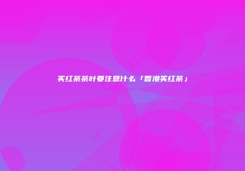 买红茶茶叶要注意什么「香港买红茶」