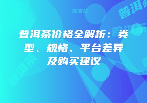 普洱茶价格全解析：类型、规格、平台差异及购买建议