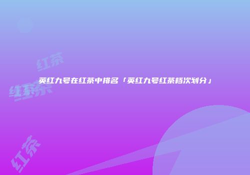 英红九号在红茶中排名「英红九号红茶档次划分」