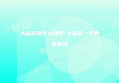 大益茶靠什么挣钱-大益茶一年的营业额