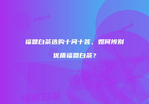 福鼎白茶选购十问十答，如何辨别优质福鼎白茶？