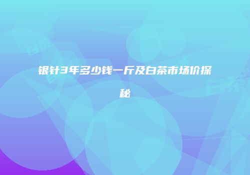 银针3年多少钱一斤及白茶市场价探秘