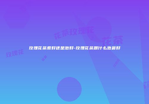 玫瑰花茶煮好还是泡好-玫瑰花茶跟什么泡最好