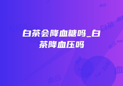白茶会降血糖吗_白茶降血压吗
