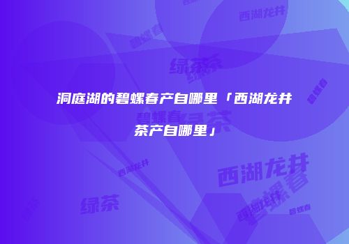 洞庭湖的碧螺春产自哪里「西湖龙井茶产自哪里」