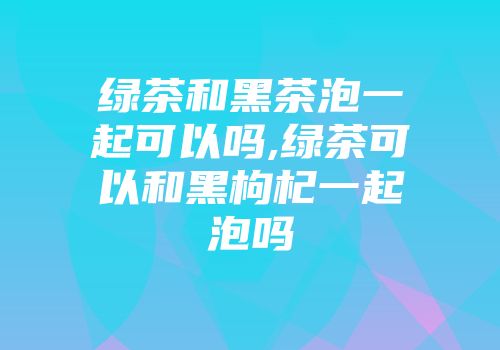 绿茶和黑茶泡一起可以吗,绿茶可以和黑枸杞一起泡吗